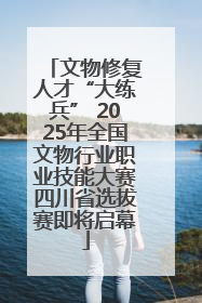 文物修复人才“大练兵” 2025年全国文物行业职业技能大赛四川省选拔赛即将启幕